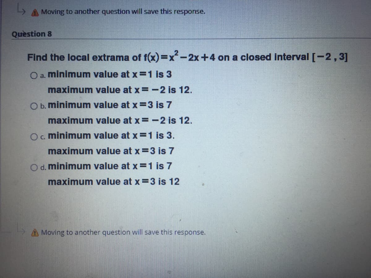 Moving to another question will save this response.
Quèstion 8
Find the local extrama of f(x)3Dx-2x+4 on a closed interval [-2,3]
O a. minimum value at x=1 is 3
maximum value at x=-2 is 12.
O b. minimum value at x=3 is 7
maximum value at x =-2 is 12.
O. minimum value at x =1 is 3.
maximum value at x =3 is 7
O d. minimum value at x=1 is 7
maximum value at x =3 is 12
Moving to another question will save this response.
