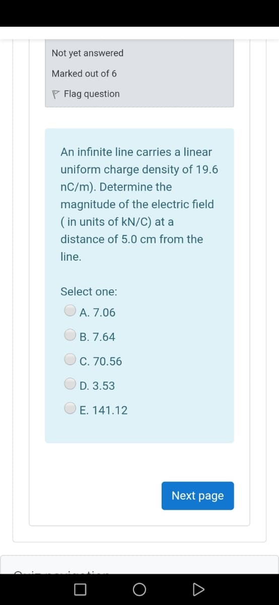 Not yet answered
Marked out of 6
P Flag question
An infinite line carries a linear
uniform charge density of 19.6
nC/m). Determine the
magnitude of the electric field
( in units of kN/C) at a
distance of 5.0 cm from the
line.
Select one:
A. 7.06
B. 7.64
C. 70.56
O D. 3.53
E. 141.12
Next page
O
