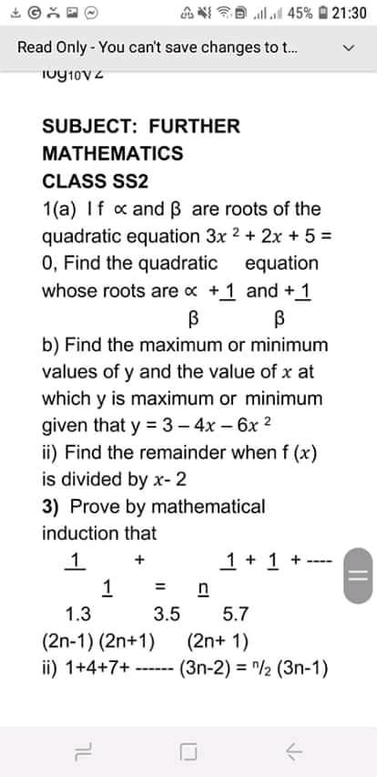 E llal 45% O 21:30
Read Only - You can't save changes to .
SUBJECT: FURTHER
МАТHЕМАTICS
CLASS SS2
1(a) If x and B are roots of the
quadratic equation 3x 2 + 2x + 5 =
0, Find the quadratic
equation
whose roots are x +1 and +1
b) Find the maximum or minimum
values of y and the value of x at
which y is maximum or minimum
given that y = 3- 4x – 6x 2
ii) Find the remainder when f (x)
is divided by x- 2
3) Prove by mathematical
induction that
1 + 1 +
1.
1
%3D
n
1.3
3.5
5.7
(2n-1) (2n+1)
ii) 1+4+7+
(2n+ 1)
--- (3n-2) = "/2 (3n-1)
