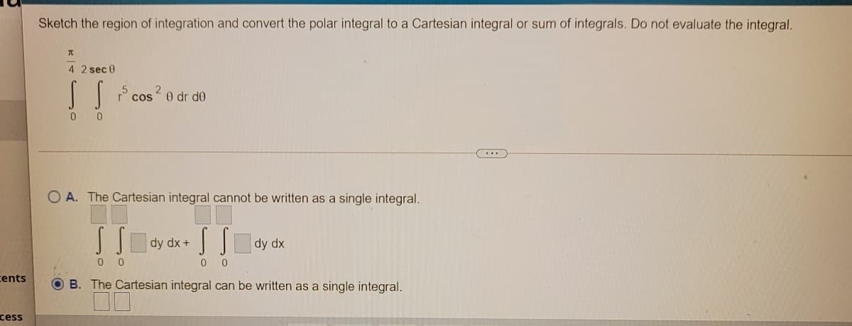 Sketch the region of integration and convert the polar integral to a Cartesian integral or sum of integrals. Do not evaluate the integral.
iT-
4 2 sec 0
cos 0 dr de
...
O A. The Cartesian integral cannot be written as a single integral.
dy dx +
dy dx
0 0
cents
B. The Cartesian integral can be written as a single integral.
cess
