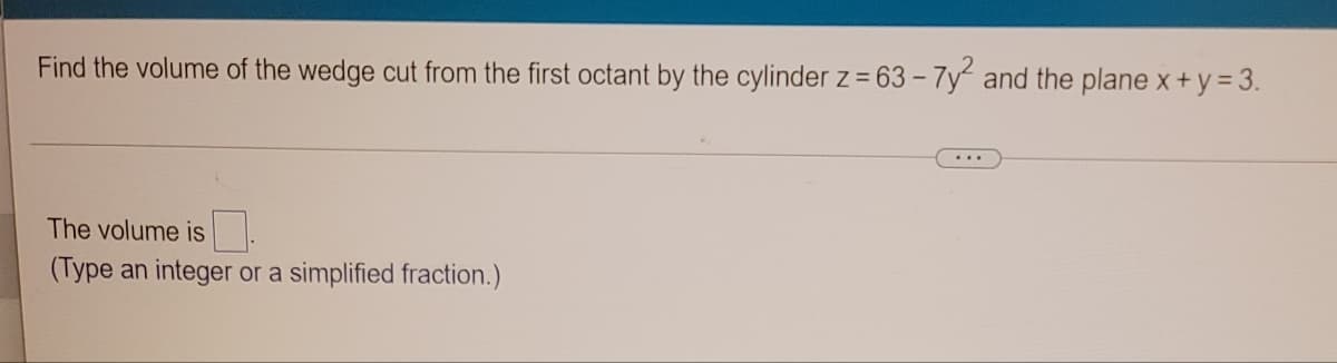 Find the volume of the wedge cut from the first octant by the cylinder z = 63 - 7y and the plane x+y = 3.
The volume is
(Type an integer or a simplified fraction.)
