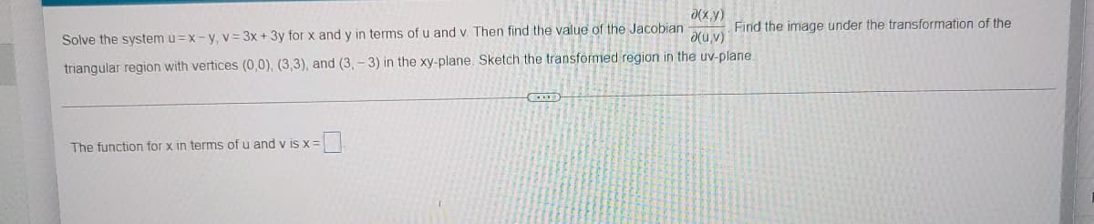 d(x,y)
Solve the system u =x-y, v= 3x + 3y for x and y in terms of u and v. Then find the value of the Jacobian
d(u,v)
triangular region with vertices (0,0), (3,3), and (3, - 3) in the xy-plane. Sketch the transformed region in the uv-plane.
Find the image under the transformation of the
The function for x in terms of u and v is x=
