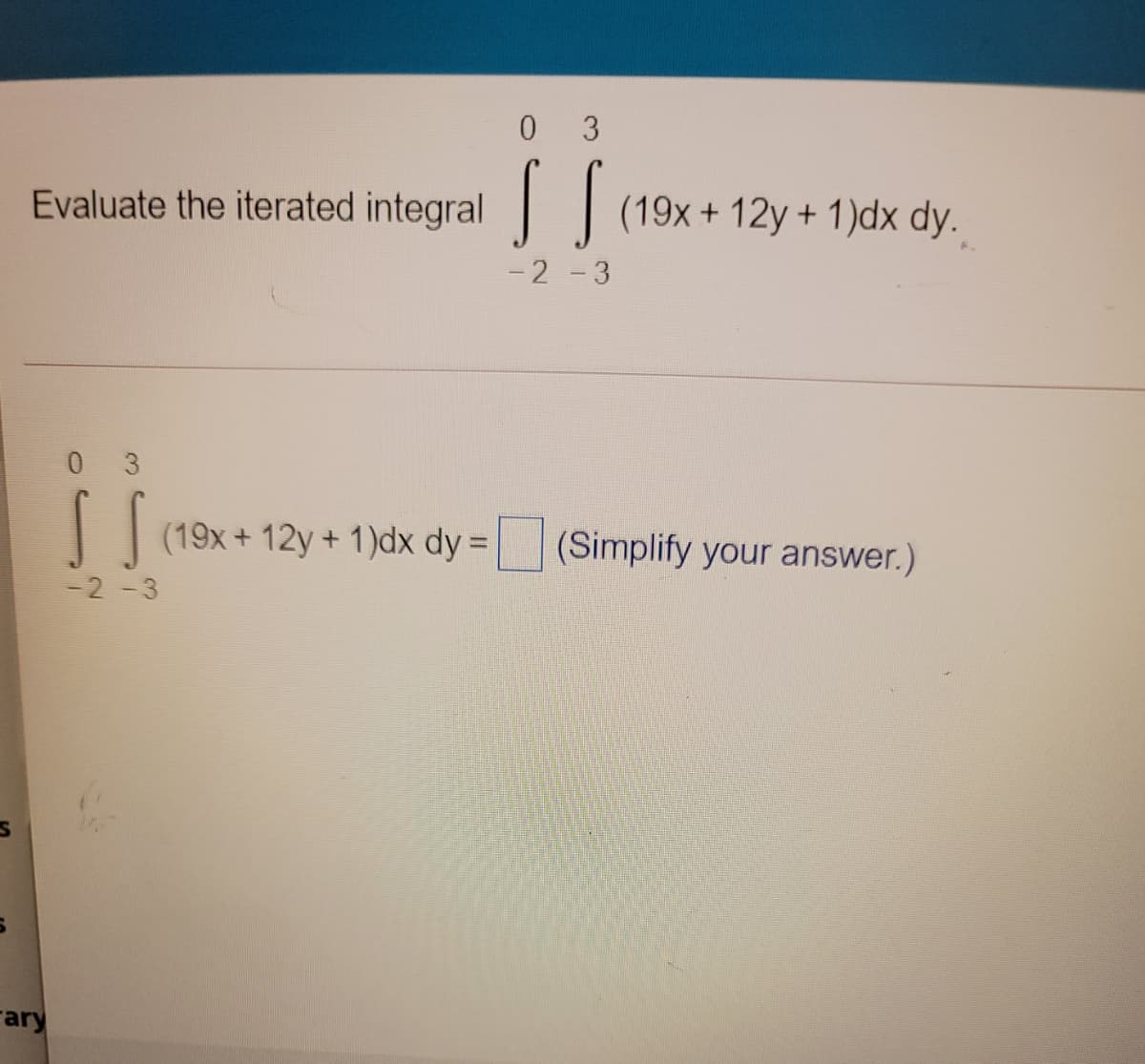 0 3
Evaluate the iterated integral (19x+ 12y + 1)dx dy.
- 2 -3
0 3
(19x + 12y + 1)dx dy = (Simplify your answer.)
-2 -3
Fary
