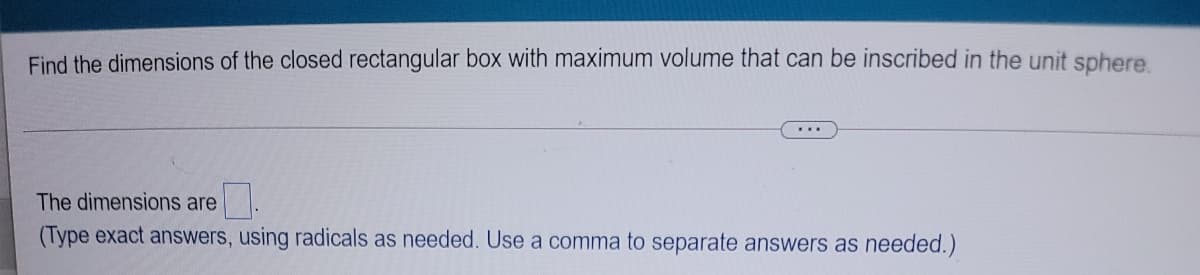 Find the dimensions of the closed rectangular box with maximum volume that can be inscribed in the unit sphere
The dimensions are
(Type exact answers, using radicals as needed. Use a comma to separate answers as needed.)
