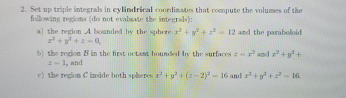2. Set up triple integrals in cylindrical coordinates that compute the volumes of the
following regions (do not evaluate the integrals):
a) the region A bounded by the sphere z+ y+z?
x² + y² +z = 0,
12 and the paraboloid
b) the region B in the first octant bounded by the surfaces z = r and r+y? +
1, and
c) the region C inside both spheres r² + y² + (s - 2)² = 16 and r² + y? +2? = 16.

