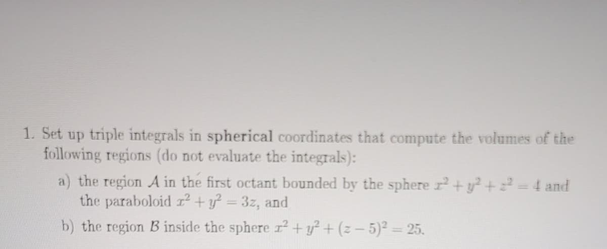 1. Set up triple integrals in spherical coordinates that compute the volumes of the
following regions (do not evaluate the integrals):
a) the region A in the first octant bounded by the sphere r+y²+=4 and
the paraboloid r+y = 3z, and
b) the region B inside the sphere r² +y?+ (z-5)2 = 25.
