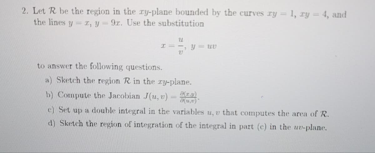 2. Let R be the region in the ry-plane bounded by the curves ry = 1, ry =4, and
the lines y r, y = 9x. Use the substitution
I = -, Y= uv
to answer the following questions.
a) Sketch the region R in the ry-plane.
b) Compute the Jacobian J(u, v) =
a(z.y)
.(a'n)e
c) Set up a double integral in the variables u, v that computes the area of R.
d) Sketch the region of integration of the integral in part (c) in the uv-plane.
