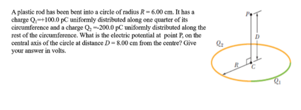 A plastic rod has been bent into a circle of radius R = 6.00 cm. It has a
charge Q=+100.0 pC uniformly distributed along one quarter of its
circumference and a charge Q, =200.0 pC uniformly distributed along the
rest of the circumference. What is the electric potential at point P, on the
central axis of the circle at distance D = 8.00 cm from the centre? Give
your answer in volts.
