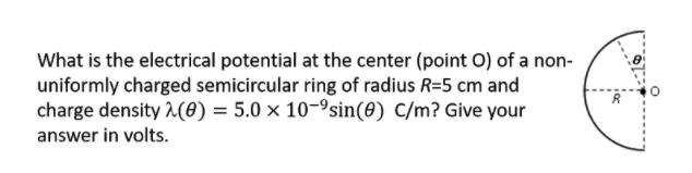 What is the electrical potential at the center (point O) of a non-
uniformly charged semicircular ring of radius R=5 cm and
charge density (0) = 5.0 × 10-9sin(0) C/m? Give your
answer in volts.
