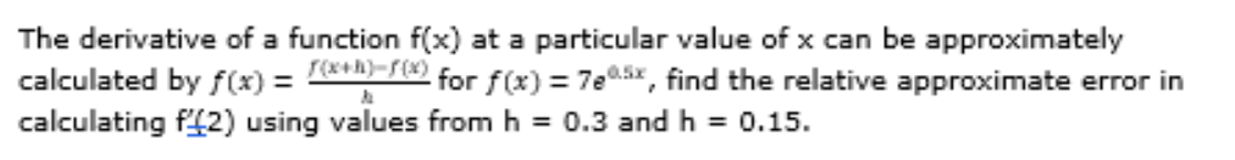 The derivative of a function f(x) at a particular value of x can be approximately
calculated by f(x) = e-r for f(x) = 7e05x, find the relative approximate error in
calculating f42) using values fromh = 0.3 and h = 0.15.
%3D
