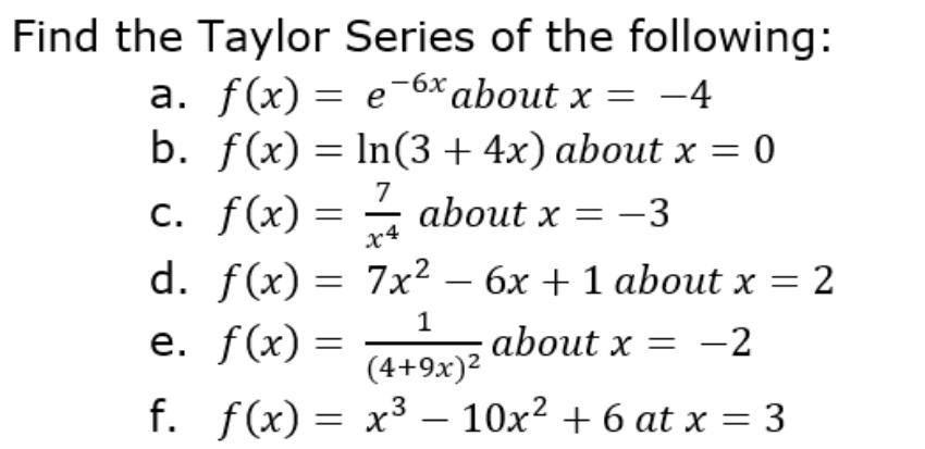 Find the Taylor Series of the following:
a. f(x) = e¯6x about x = -4
b. f(x) = In(3+4x) about x = 0
7
c. f(x) = – about x = -3
x4
d. f(x) = 7x² – 6x + 1 about x = 2
е. f(x) —
-
1
about x = -2
(4+9x)²
f. f(x) = x³ – 10x² + 6 at x = 3
-
