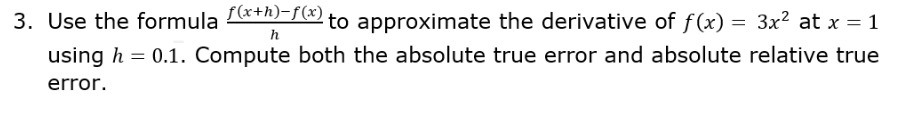 3. Use the formula x+h)-f(x)
to approximate the derivative of f(x) = 3x² at x = 1
h
using h = 0.1. Compute both the absolute true error and absolute relative true
error.
