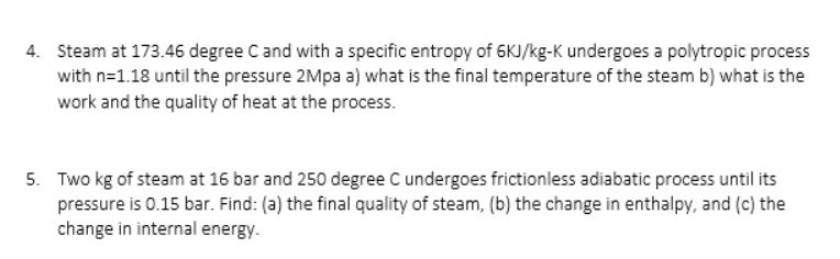 4. Steam at 173.46 degree C and with a specific entropy of 6KJ/kg-K undergoes a polytropic process
with n=1.18 until the pressure 2Mpa a) what is the final temperature of the steam b) what is the
work and the quality of heat at the process.
5. Two kg of steam at 16 bar and 250 degree C undergoes frictionless adiabatic process until its
pressure is 0.15 bar. Find: (a) the final quality of steam, (b) the change in enthalpy, and (c) the
change in internal energy.
