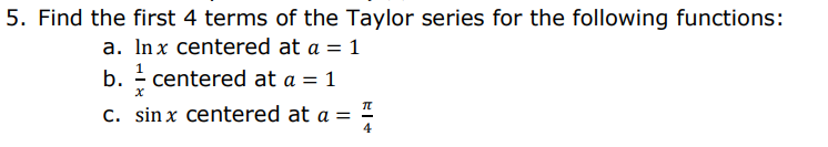 5. Find the first 4 terms of the Taylor series for the following functions:
a. Inx centered at a = 1
b. - centered at a = 1
C. sin x centered at a =
= 1
