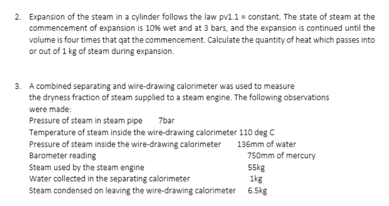2. Expansion of the steam in a cylinder follows the law pv1.1 = constant. The state of steam at the
commencement of expansion is 10% wet and at 3 bars, and the expansion is continued until the
volume is four times that qat the commencement. Calculate the quantity of heat which passes into
or out of 1 kg of steam during expansion.
3. A combined separating and wire-drawing calorimeter was used to measure
the dryness fraction of steam supplied to a steam engine. The following observations
were made:
Pressure of steam in steam pipe
Temperature of steam inside the wire-drawing calorimeter 110 deg C
Pressure of steam inside the wire-drawing calorimeter
Barometer reading
Steam used by the steam engine
Water collected in the separating calorimeter
Steam condensed on leaving the wire-drawing calorimeter 6.5kg
7bar
136mm of water
750mm of mercury
55kg
1kg
