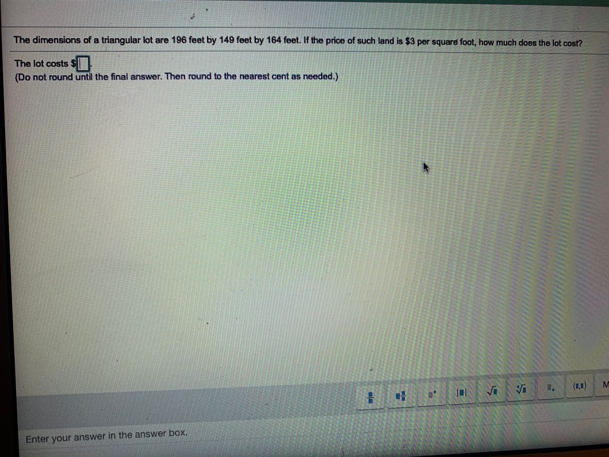 The dimensions of a triangular lot are 196 feet by 149 feet by 164 feet. If the price of such land is $3 per square foot, how much does the lot cost?
The lot costs $
(Do not round until the final answer. Then round to the nearest cent as needed.)
(1.1)
Enter your answer in the answer box,
