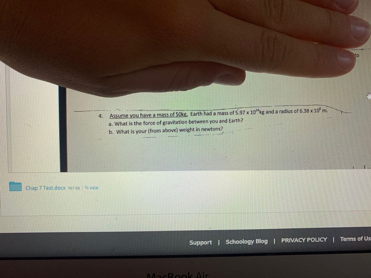 to
Assume you have a mass of 50kg. Earth had a mass of 5.97 x 10 kg and a radius of 6.38 x 10 m.
4.
a. What is the force of gravitation between you and Earth?
b. What is your (from above) weight in newtons?
Chap 7 Test, docx 787 KB
VIEW
Support Schoology Blog I PRIVACY POLICY Terms of Us
MacBookk Air
