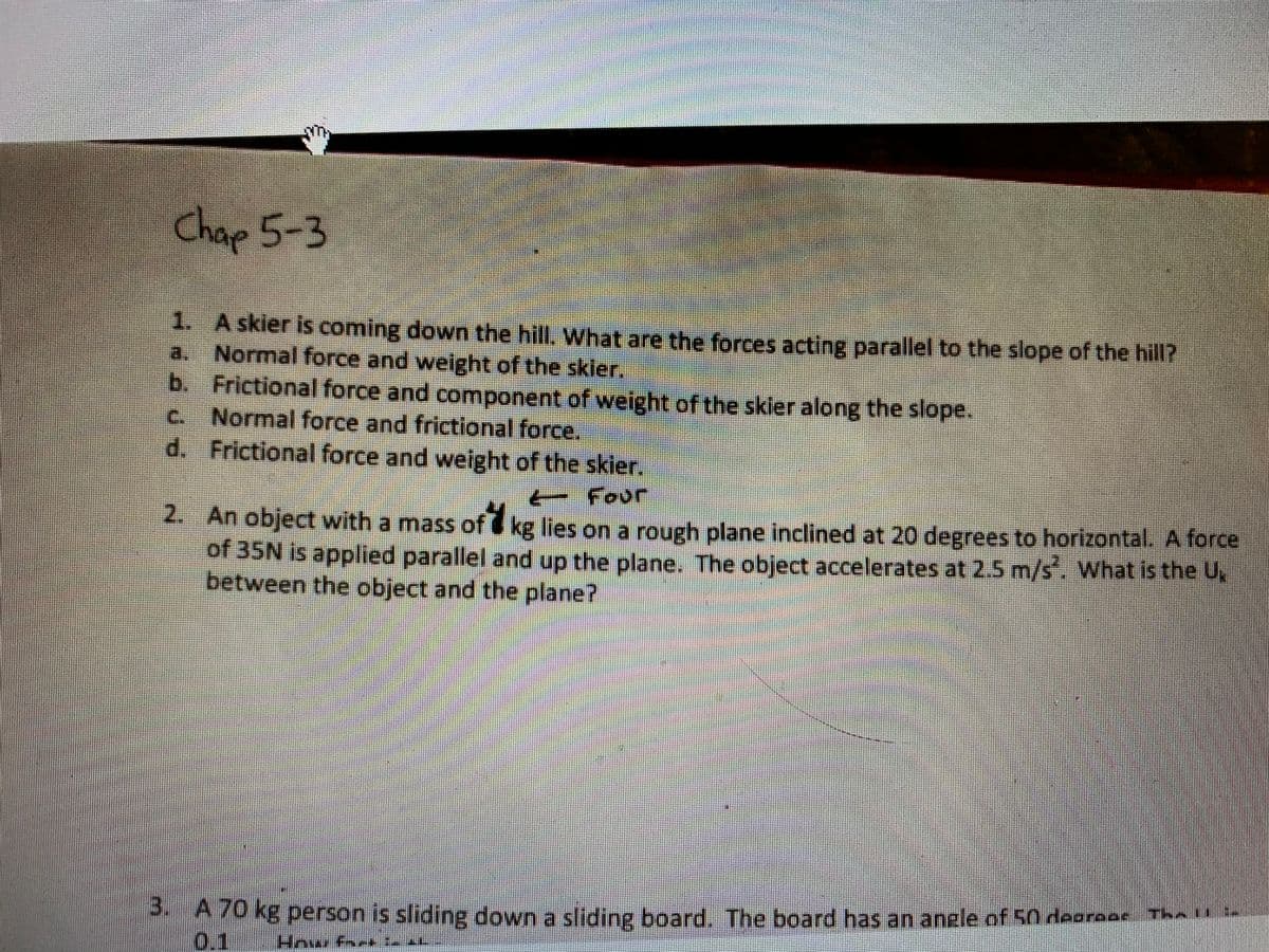 Chap 5-3
1. A skier is coming down the hill, What are the forces acting parallel to the slope of the hill?
Normal force and weight of the skler,
b. Frictional force and component of weight of the skier along the slope.
Normal force and frictional force,
d. Frictional force and weight of the skier.
a.
C.
- Four
2. An object with a mass of kg lies on a rough plane inclined at 20 degrees to horizontal. A force
of 35N is applied parallel and up the plane. The object accelerates at 2.5 m/s. What is the U,
between the object and the plane?
PA70 kg person is sliding down a sliding board. The board has an anele of 50 deerees Thl
0.1 Howr fack
