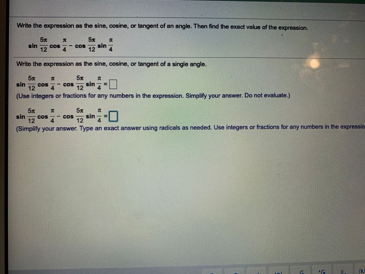 Write the expression as the sine, cosine, or tangent of an angle. Then find the exact value of the expression.
5x
5x
sin 12
sin
Cos
GOS
4
COs
12
4.
Write the expression as the sine, cosine, or tangent of a single angle.
5x
5x
sin
COS
cos
COS
sin
12
4.
12
(Use integers or fractions for any numbers in the expression. Simplify your answer. Do not evaluate.)
5x
COS
4.
5x
sin -0
sin
12
COS
12
4.
(Simplify your answer. Type an exact answer using radicals as needed. Use integers or fractions for any numbers in the expressio
