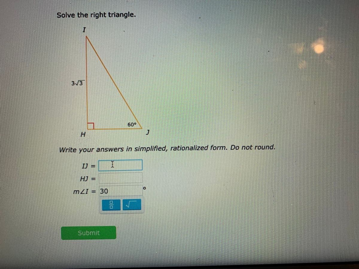 Solve the right triangle.
3/3
60°
H.
Write your answers in simplified, rationalized form. Do not round.
IJ%3D
HJ =
mZI = 30
Submit
工
