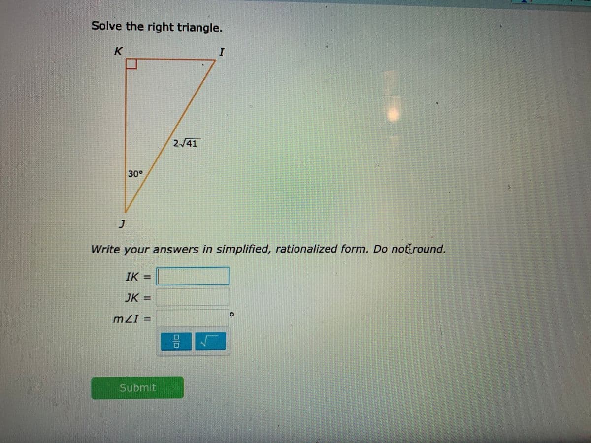 Solve the right triangle.
K.
I
2/41
30°
Write your answers in simplified, rationalized form. Do not round.
IK =|
JK =
= I7W
Submit
