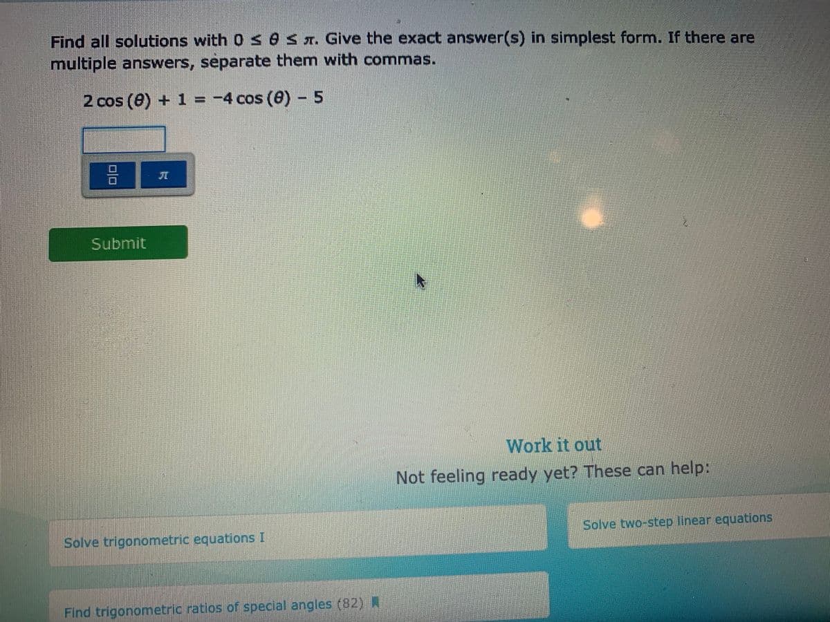 Find all solutions with 0 seS x. Give the exact answer(s) in simplest form. If there are
multiple answers, separate them with commas.
2 cos (0) + 1 = -4 cos (0) - 5
Submit
Work it out
Not feeling ready yet? These can help:
Solve trigonometric equations I
Solve two-step linear equations
Find trigonometric ratios of special angles (82) N
