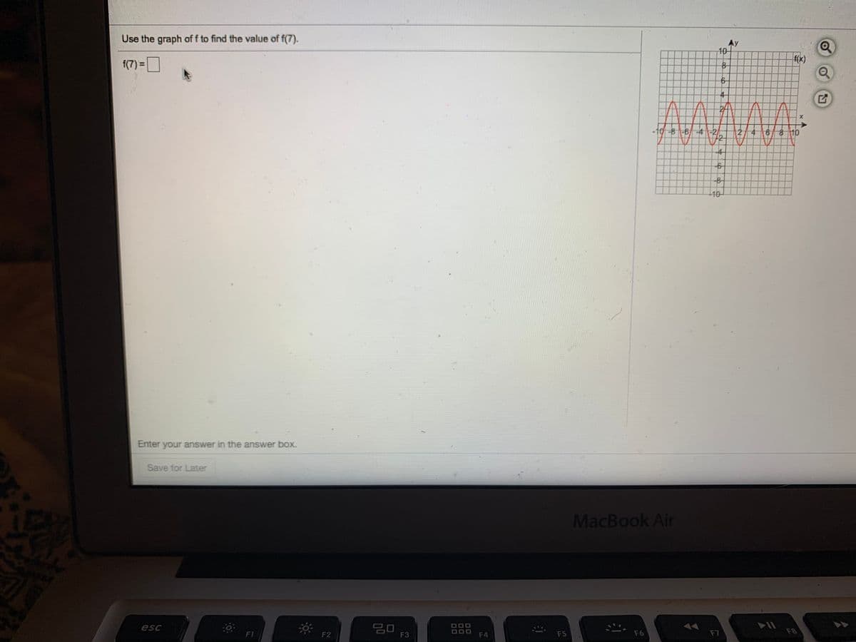 Use the graph of f to find the value of f(7).
Ay
10
f(x)
f(7) =O
4-
-10-8-6-4 -2
2/4 6 8 10
-4
-8-
10
Enter your answer in the answer box.
Save for Later
MacBook Air
20
F3
esc
F1
F2
F4
F5
F6
F7
F8
00
00

