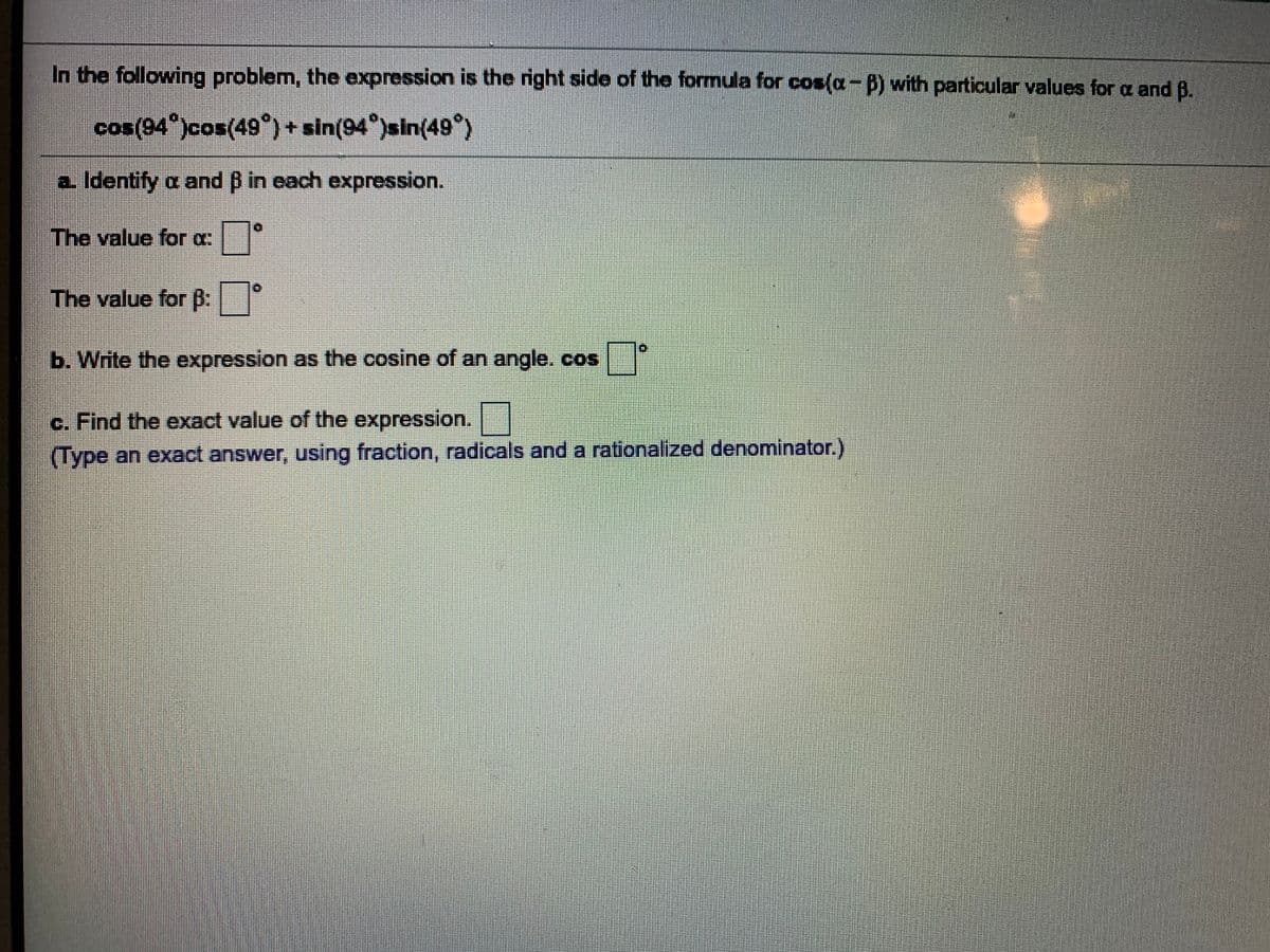 In the following problem, the expression is the right side of the formula for cos(a-B) with particular values for a and B.
cos(94 )cos(49°) + sin(94°)sin(49°)
a Identify a and B in each expression.
The value for a:|
The value for B:
b. Write the expression as the cosine of an angle. cos
c. Find the exact value of the expression.
(Type an exact answer, using fraction, radicals and a rationalized denominator.)
