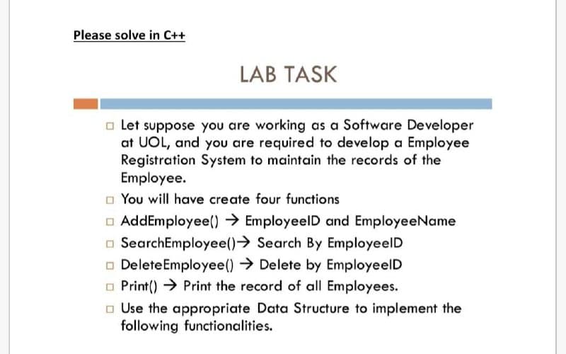Please solve in C++
LAB TASK
□Let suppose you are working as a Software Developer
at UOL, and you are required to develop a Employee
Registration System to maintain the records of the
Employee.
You will have create four functions
AddEmployee() → EmployeelD and EmployeeName
SearchEmployee()→ Search By EmployeelD
Delete Employee() → Delete by EmployeelD
Print() → Print the record of all Employees.
Use the appropriate Data Structure to implement the
following functionalities.
0