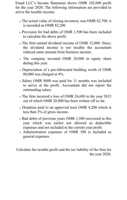 Emad LLC's Income Statement shows OMR 102,600 profit
for the year 2020. The following information are provided to
arrive the taxable income.
- The actual value of closing inventory was OMR 82,700, it
is recorded as OMR 82,200.
- Provision for bad debts of OMR 1,500 has been included
to calculate the above profit.
- The firm earned dividend income of OMR 12,000. Since,
the dividend income is not taxable the accountant
reduced same amount from business income.
- The company invested OMR 20,000 in equity share
during this year.
- Depreciation of a pre-fabricated building worth of OMR
80,000 was charged at 4%.
- Salary OMR 8800 was paid for 11 months was included
to arrive at the profit. Accountant did not report the
outstanding salary.
- The firm incurred a loss of OMR 24,600 in the year 2015
out of which OMR 20,800 has been written off so far.
- Donation paid to an approved trust OMR 4,200 which is
less than 3% of gross income.
- Bad debts of previous years OMR 1,500 recovered in this
year which was earlier not allowed as deductible
expenses and not included in the current year profit.
- Administration expenses of OMR 300 is included as
general expenses.
Calculate the taxable profit and the tax liability of the firm for
the year 2020.
