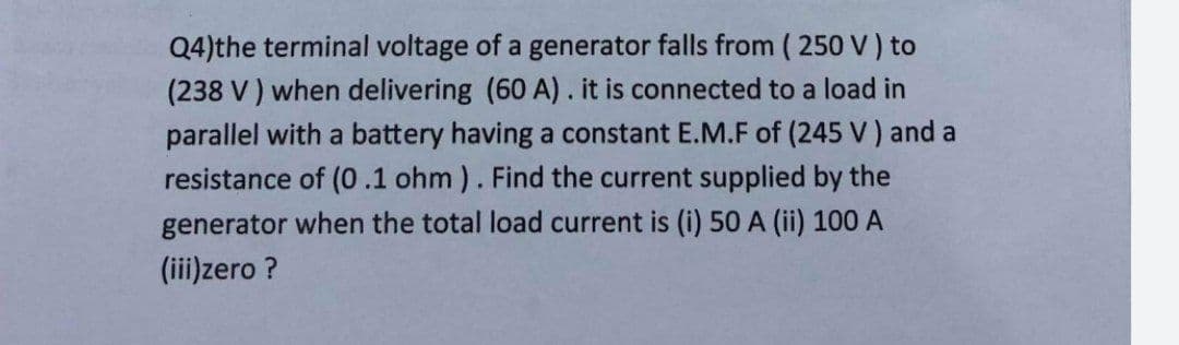 Q4)the terminal voltage of a generator falls from ( 250 V) to
(238 V ) when delivering (60 A). it is connected to a load in
parallel with a battery having a constant E.M.F of (245 V) and a
resistance of (0.1 ohm ). Find the current supplied by the
generator when the total load current is (i) 50 A (ii) 100 A
(iii)zero ?
