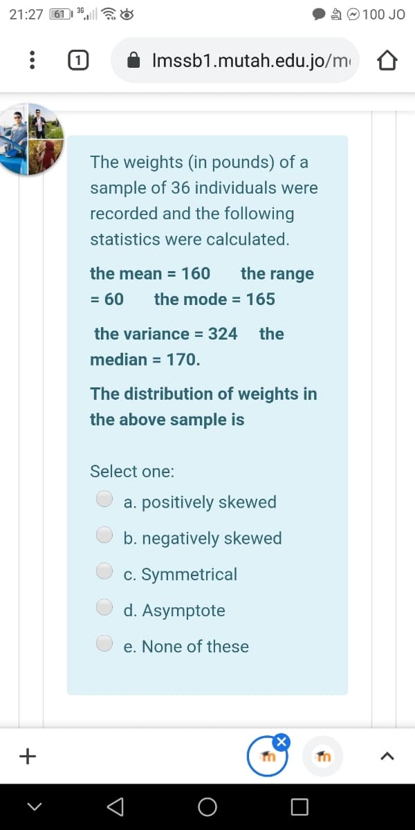 21:27 61|
A O 100 JO
Imssb1.mutah.edu.jo/m
The weights (in pounds) of a
sample of 36 individuals were
recorded and the following
statistics were calculated.
the mean = 160
the range
= 60
the mode = 165
the variance = 324
the
median = 170.
The distribution of weights in
the above sample is
Select one:
a. positively skewed
b. negatively skewed
c. Symmetrical
d. Asymptote
e. None of these
+
O O O O
