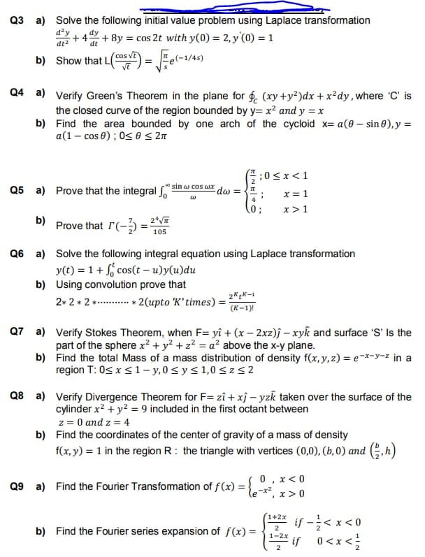 Q3 a) Solve the following initial value problem using Laplace transformation
d²y dy
+4 +8y= cos 2t with y(0) = 2,y (0) = 1
dt²
dt
Show that L(5²)=√(-1/4
b)
Q4 a) Verify Green's Theorem in the plane for f (xy+y²)dx + x²dy, where 'C' is
the closed curve of the region bounded by y= x² and y = x
b)
Find the area bounded by one arch of the cycloid x= a(0-sin0), y =
a(1- cos 0); 0≤ 0 ≤ 2π
Q5 a) Prove that the integral
b) Prove that r(-) = 2√
105
sin a cos ax
-dw =
2* 2 * 2 ** 2 (upto 'K' times) =
Q6 a) Solve the following integral equation using Laplace transformation
y(t) = 1 + cos(t-u)y(u)du
b) Using convolution prove that
2K₂K-1
(K-1)!
;0<x< 1
x = 1
x > 1
4
0;
;
Q7 a)
Verify Stokes Theorem, when F= yî + (x-2xz)j-xyk and surface 'S' Is the
part of the sphere x² + y² + z² = a² above the x-y plane.
b)
Find the total Mass of a mass distribution of density f(x, y, z)= e-x-y-z in a
region T: 0≤ x ≤ 1-y,0 ≤ y ≤ 1,0 ≤z≤2
Q9 a) Find the Fourier Transformation of f(x) =
Q8 a) Verify Divergence Theorem for F= zî + xĵ-yzk taken over the surface of the
cylinder x² + y² = 9 included in the first octant between
z = 0 and z = 4
b) Find the coordinates of the center of gravity of a mass of density
f(x, y) = 1 in the region R: the triangle with vertices (0,0), (b, 0) and (h)
b) Find the Fourier series expansion of f(x) =
So, x < 0
le-x², x > 0
1+2x
2
1-2x
if -/< x < 0
if 0<x</