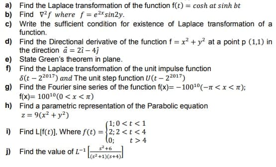 a) Find the Laplace transformation of the function f(t) = cosh at sinh bt
b) Find v2f where f = e2x sin2y.
c) Write the sufficient condition for existence of Laplace transformation of a
function.
d)
Find the Directional derivative of the function f = x² + y² at a point p (1,1) in
the direction a= 2î - 4j
e)
f)
State Green's theorem in plane.
Find the Laplace transformation of the unit impulse function
8(t-22017) and The unit step function U(t - 22017)
g)
Find the Fourier sine series of the function f(x)=-100¹0(-n < x <n);
f(x)= 100¹0 (0 < x <n)
h)
Find a parametric representation of the Parabolic equation
z = 9(x² + y²)
(1; 0 < t < 1
i) Find L[f(t)], Where f(t) = 2; 2 <t<4
(0;
t> 4
j)
Find the value of L-¹
s²+6
[(s²+1)(s+4)]