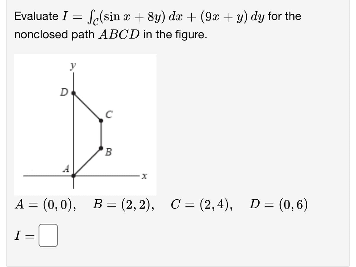 Evaluate I = f(sin x + 8y) dx + (9x + y) dy for the
nonclosed path ABCD in the figure.
I
D
A = (0, 0),
=
y
C
to
B
·x
B = (2, 2), C = (2,4),
D = (0,6)