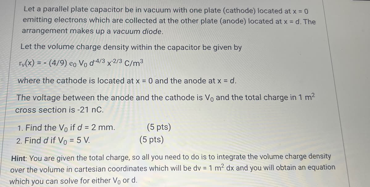 Let a parallel plate capacitor be in vacuum with one plate (cathode) located at x = 0
emitting electrons which are collected at the other plate (anode) located at x = d.The
arrangement makes up a vacuum diode.
Let the volume charge density within the capacitor be given by
ry(x) = -(4/9) eo Vo d-4/3 x 2/3 C/m³
where the cathode is located at x = 0 and the anode at x = d.
The voltage between the anode and the cathode is Vo and the total charge in 1 m²
cross section is -21 nC.
1. Find the Vo if d = 2 mm.
2. Find d if Vo = 5 V.
(5 pts)
(5 pts)
Hint: You are given the total charge, so all you need to do is to integrate the volume charge density
over the volume in cartesian coordinates which will be dv = 1 m² dx and you will obtain an equation
which you can solve for either V₁ or d.