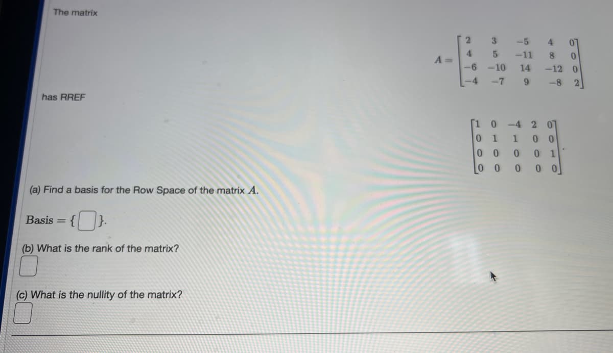 The matrix
has RREF
(a) Find a basis for the Row Space of the matrix A.
Basis = {
(b) What is the rank of the matrix?
(c) What is the nullity of the matrix?
A =
2
4
-6
-4
[1
0
3
5
-10
-7
-5
-11
14
9
0-4
1
0
0
0 0
2 01
1 00
0
4 01
80
-12 0
-8 2
0
0 1
0
0