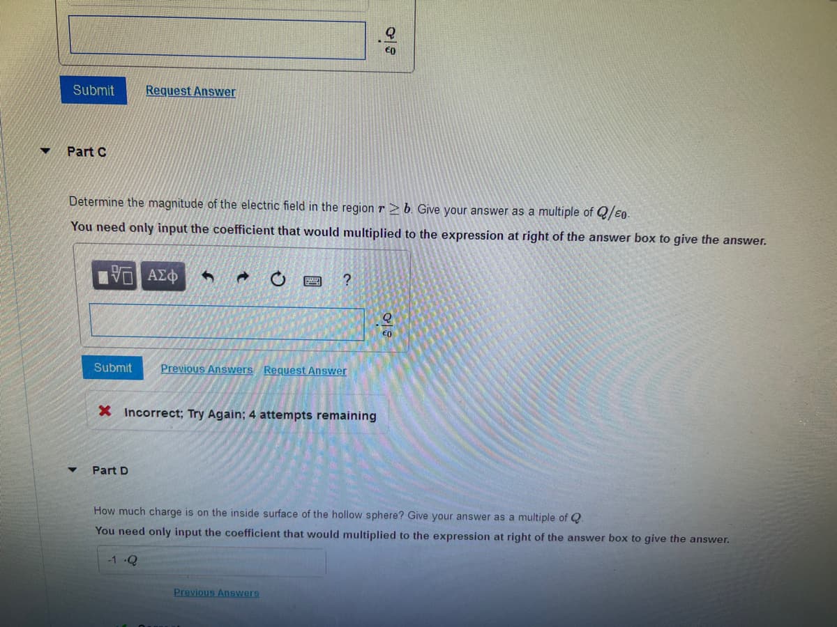 Submit
Part C
Request Answer
Determine the magnitude of the electric field in the region r≥b. Give your answer as a multiple of Q/EO-
You need only input the coefficient that would multiplied to the expression at right of the answer box to give the answer.
15 ΑΣΦ 4 d
Submit Previous Answers Request Answer
Part D
?
X Incorrect; Try Again; 4 attempts remaining
gio
Previous Answers
어요
How much charge is on the inside surface of the hollow sphere? Give your answer as a multiple of Q.
You need only input the coefficient that would multiplied to the expression at right of the answer box to give the answer.
-1-Q