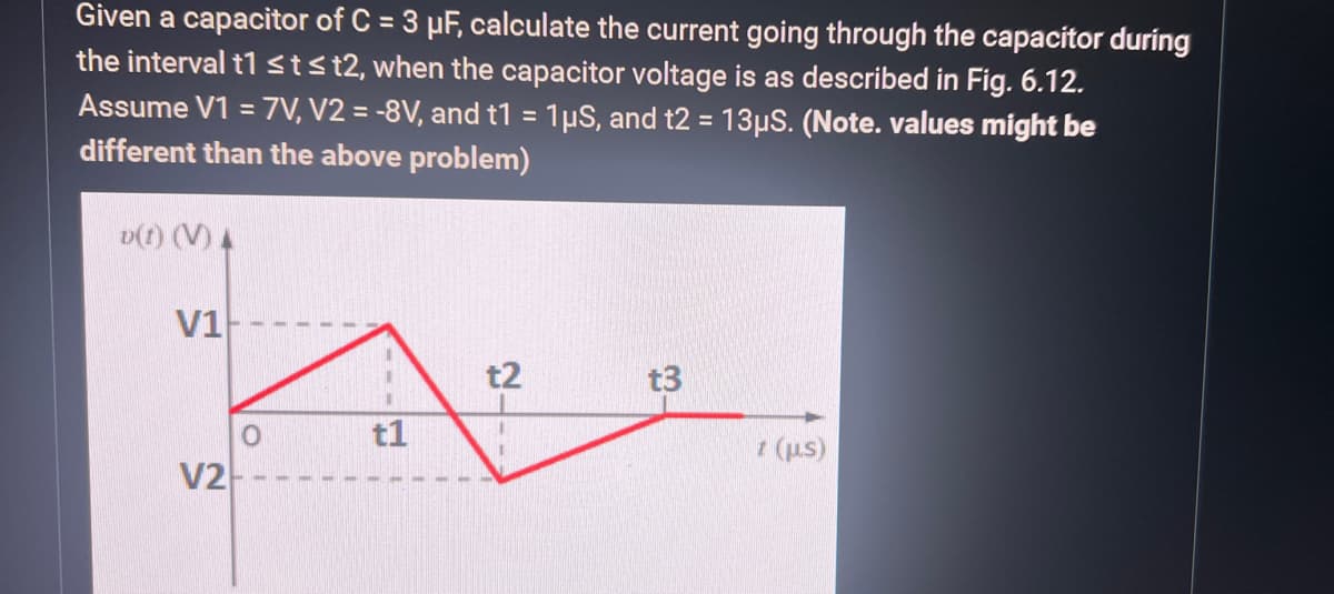 Given a capacitor of C = 3 µF, calculate the current going through the capacitor during
the interval t1 ≤t≤t2, when the capacitor voltage is as described in Fig. 6.12.
Assume V1 = 7V, V2 = -8V, and t1 = 1µS, and t2 = 13μS. (Note. values might be
different than the above problem)
D(t) (V) A
t2
A
t1
V1
V2
t3
t (μs)