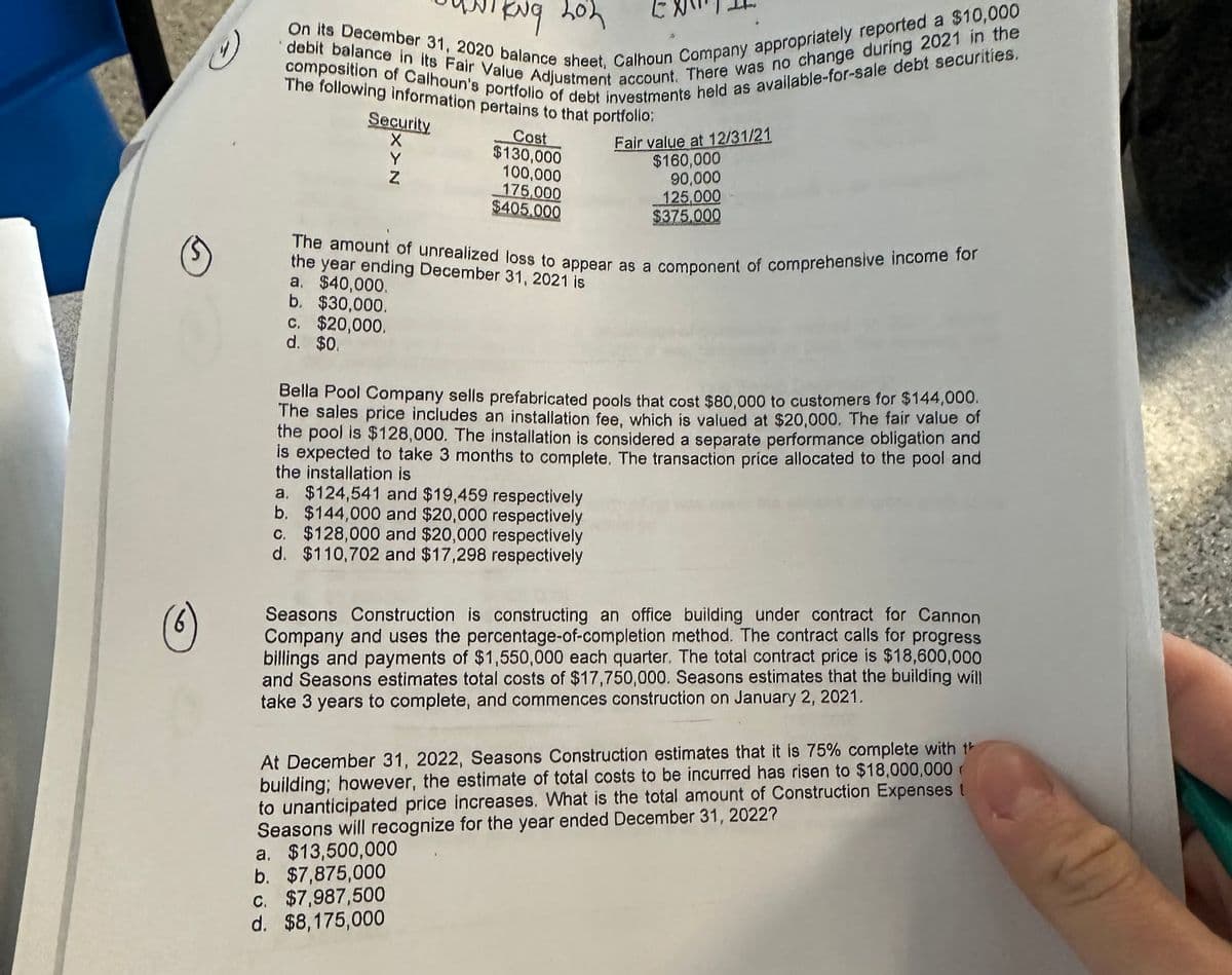 KNG 202
On its December 31, 2020 balance sheet, Calhoun Company appropriately reported a $10,000
composition of Calhoun's portfolio of debt investments held as available-for-sale debt securities.
debit balance in its Fair Value Adjustment account. There was no change during 2021 in the
The following information pertains to that portfollo:
Security
X
Y
N
Cost
$130,000
100,000
175,000
$405.000
Fair value at 12/31/21
$160,000
90,000
125,000
$375,000
The amount of unrealized loss to appear as a component of comprehensive income for
the year ending December 31, 2021 is
a. $40,000.
b. $30,000.
c.
$20,000,
d. $0.
Bella Pool Company sells prefabricated pools that cost $80,000 to customers for $144,000.
The sales price includes an installation fee, which is valued at $20,000. The fair value of
the pool is $128,000. The installation is considered a separate performance obligation and
is expected to take 3 months to complete. The transaction price allocated to the pool and
the installation is
a. $124,541 and $19,459 respectively
b. $144,000 and $20,000 respectively
c. $128,000 and $20,000 respectively
d. $110,702 and $17,298 respectively
Seasons Construction is constructing an office building under contract for Cannon
Company and uses the percentage-of-completion method. The contract calls for progress
billings and payments of $1,550,000 each quarter. The total contract price is $18,600,000
and Seasons estimates total costs of $17,750,000. Seasons estimates that the building will
take 3 years to complete, and commences construction on January 2, 2021.
At December 31, 2022, Seasons Construction estimates that it is 75% complete with th
building; however, the estimate of total costs to be incurred has risen to $18,000,000
to unanticipated price increases. What is the total amount of Construction Expenses
Seasons will recognize for the year ended December 31, 2022?
a. $13,500,000
b. $7,875,000
c. $7,987,500
d. $8,175,000