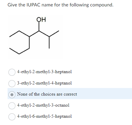 Give the IUPAC name for the following compound.
OH
4-ethyl-2-methyl-3-heptanol
3-ethyl-2-methyl-4-heptanol
None of the choices are correct
○ 4-ethyl-2-methyl-3-octanol
4-ethyl-6-methyl-5-heptanol