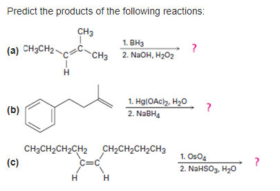 Predict the products of the following reactions:
CH3
(a) CH3CH2C
(b)
(c)
H
CH3CH₂CH₂CH2
H
CH3
C=C
1. BH3
2. NaOH, H₂O2
H
1. Hg(OAc)₂, H₂O
2. NaBH4
CH₂CH₂CH₂CH3
?
?
1. Os04
2. NaHSO3, H₂O
