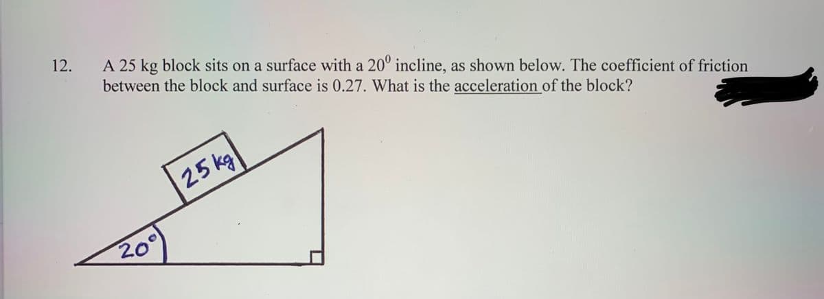 12.
A 25 kg block sits on a surface with a 20° incline, as shown below. The coefficient of friction
between the block and surface is 0.27. What is the acceleration of the block?
25 kg
20°
