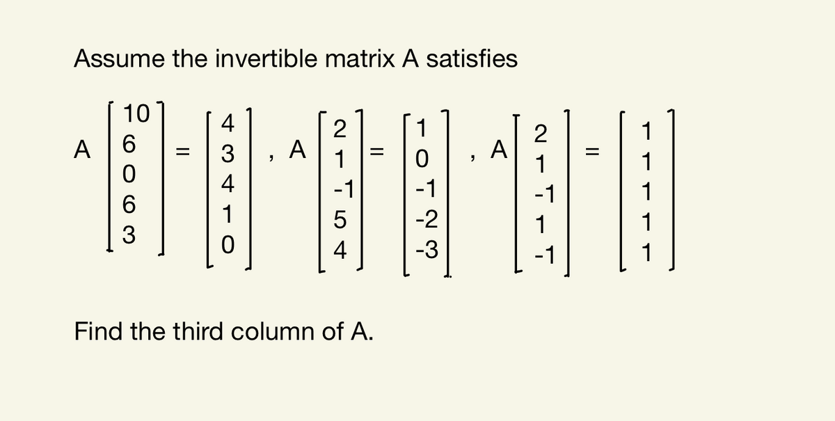Assume the invertible matrix A satisfies
10
4
1
1
A |6
A
1
2
A
1
3
1
4
-1
-1
-1
1
6.
1
5
-2
1
1
3
4
-3
-1
1
Find the third column of A.
