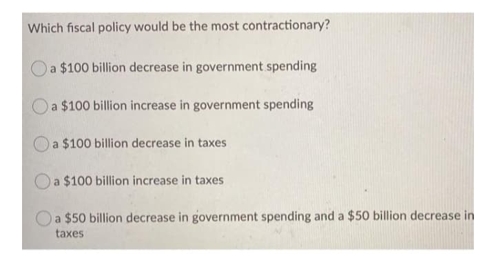Which fiscal policy would be the most contractionary?
a $100 billion decrease in government spending
a $100 billion increase in government spending
a $100 billion decrease in taxes
a $100 billion increase in taxes
a $50 billion decrease in government spending and a $50 billion decrease in
taxes
