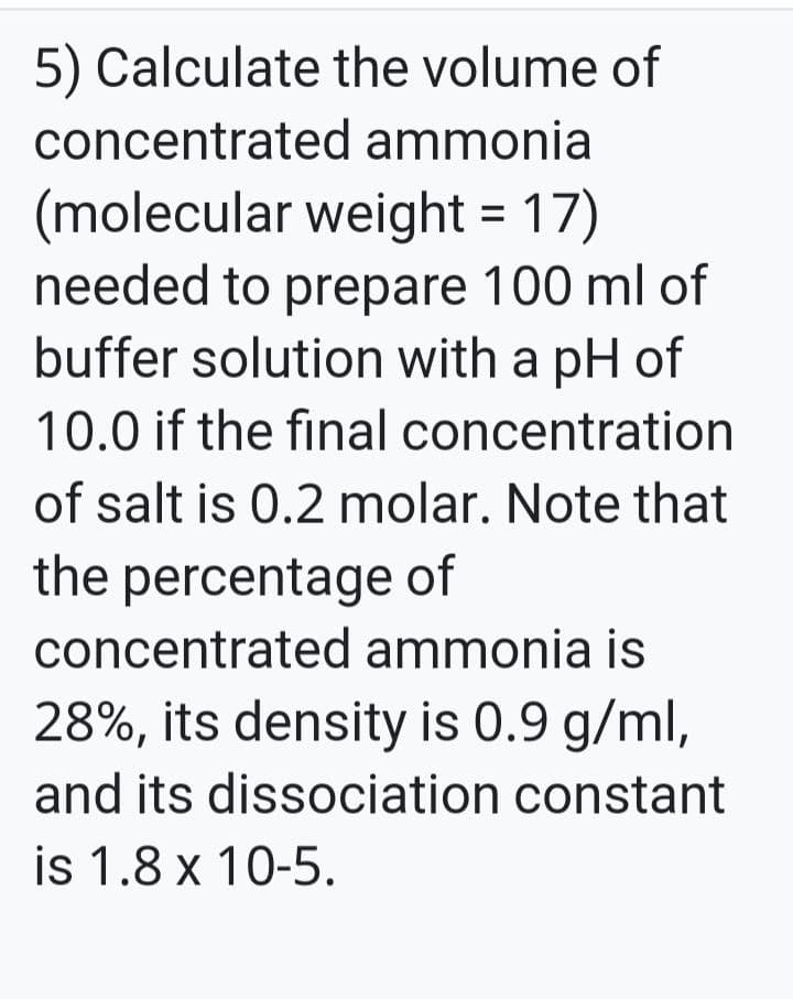 5) Calculate the volume of
concentrated ammonia
(molecular weight = 17)
needed to prepare 100 ml of
buffer solution with a pH of
10.0 if the final concentration
of salt is 0.2 molar. Note that
the percentage of
concentrated ammonia is
28%, its density is 0.9 g/ml,
and its dissociation constant
is 1.8 x 10-5.
