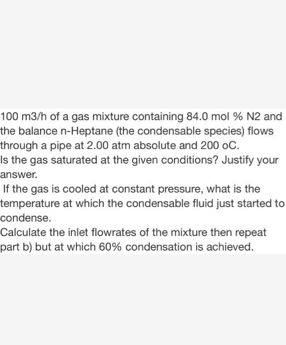 100 m3/h of a gas mixture containing 84.0 mol % N2 and
the balance n-Heptane (the condensable species) flows
through a pipe at 2.00 atm absolute and 200 oC.
Is the gas saturated at the given conditions? Justify your
answer.
If the gas is cooled at constant pressure, what is the
temperature at which the condensable fluid just started to
condense.
Calculate the inlet flowrates of the mixture then repeat
part b) but at which 60% condensation is achieved.
