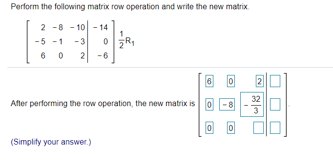 Perform the following matrix row operation and write the new matrix.
2 -8 - 10 - 14
1
- 1
0 zR1
- 5
- 3
6 0
2
-6
6
2
32
After performing the row operation, the new matrix is
- 8
3
(Simplify your answer.)
