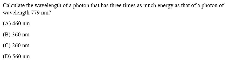 Calculate the wavelength of a photon that has three times as much energy as that of a photon of
wavelength 779 nm?
(A) 460 nm
(B) 360 nm
(C) 260 nm
(D) 560 nm
