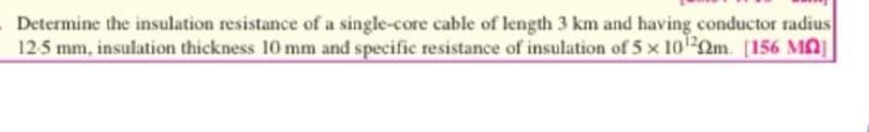 Determine the insulation resistance of a single-core cable of length 3 km and having conductor radius
12-5 mm, insulation thickness 10 mm and specific resistance of insulation of 5 x 10¹2m. [156 MO